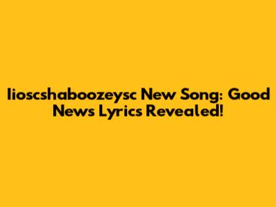 Iioscshaboozeysc New Song: Good News Lyrics Revealed!