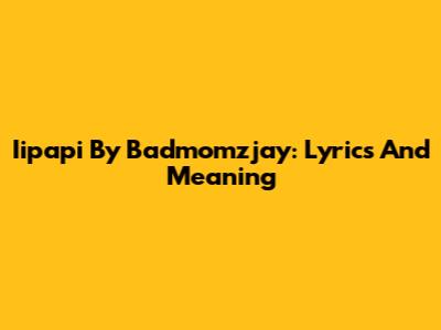 Iipapi By Badmomzjay: Lyrics And Meaning