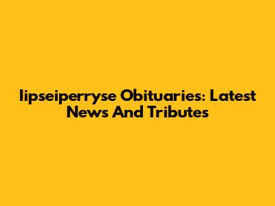 Iipseiperryse Obituaries: Latest News And Tributes