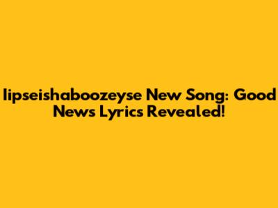 Iipseishaboozeyse New Song: Good News Lyrics Revealed!
