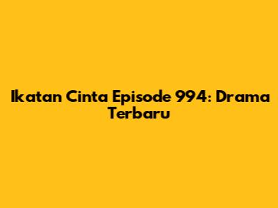 Ikatan Cinta Episode 994: Drama Terbaru