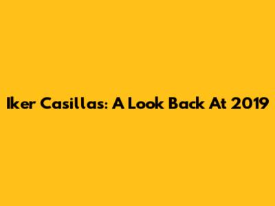 Iker Casillas: A Look Back At 2019