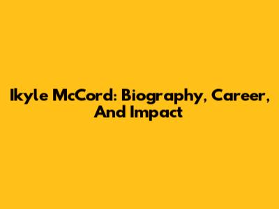 Ikyle McCord: Biography, Career, And Impact