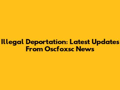 Illegal Deportation: Latest Updates From Oscfoxsc News