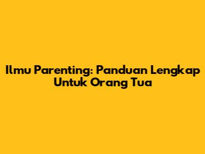 Ilmu Parenting: Panduan Lengkap Untuk Orang Tua