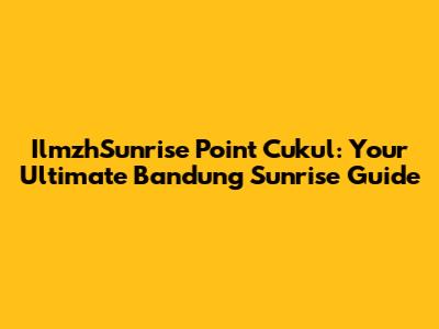 IlmzhSunrise Point Cukul: Your Ultimate Bandung Sunrise Guide