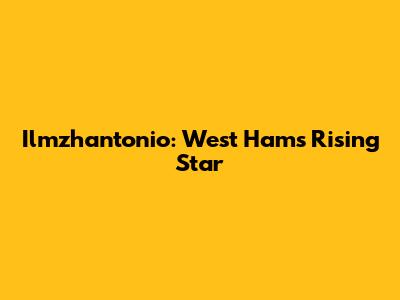 Ilmzhantonio: West Ham's Rising Star
