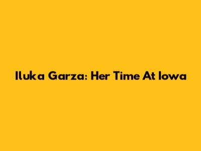 Iluka Garza: Her Time At Iowa