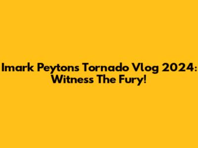 Imark Peyton's Tornado Vlog 2024: Witness The Fury!