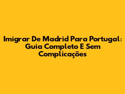 Imigrar De Madrid Para Portugal: Guia Completo E Sem Complicações