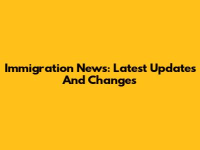 Immigration News: Latest Updates And Changes