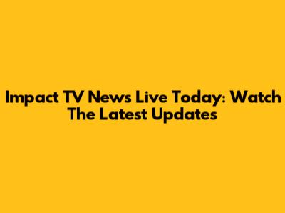 Impact TV News Live Today: Watch The Latest Updates