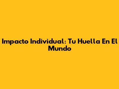 Impacto Individual: Tu Huella En El Mundo
