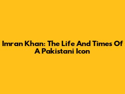 Imran Khan: The Life And Times Of A Pakistani Icon