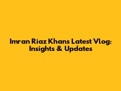 Imran Riaz Khan's Latest Vlog: Insights & Updates