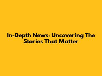 In-Depth News: Uncovering The Stories That Matter