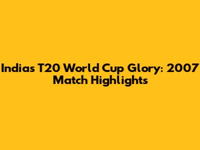 India's T20 World Cup Glory: 2007 Match Highlights