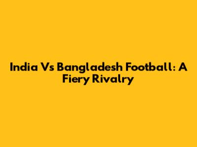 India Vs Bangladesh Football: A Fiery Rivalry