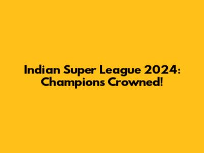Indian Super League 2024: Champions Crowned!