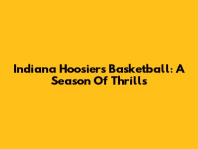 Indiana Hoosiers Basketball: A Season Of Thrills