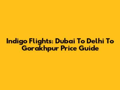 Indigo Flights: Dubai To Delhi To Gorakhpur Price Guide