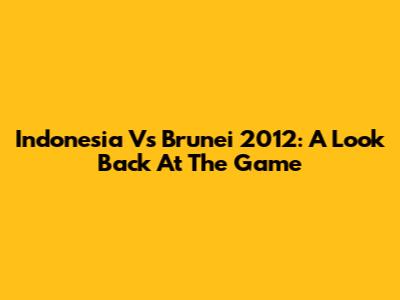 Indonesia Vs Brunei 2012: A Look Back At The Game