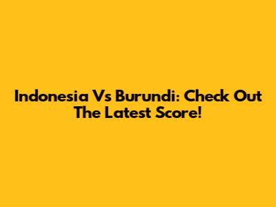 Indonesia Vs Burundi: Check Out The Latest Score!
