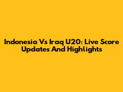 Indonesia Vs Iraq U20: Live Score Updates And Highlights