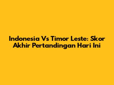 Indonesia Vs Timor Leste: Skor Akhir Pertandingan Hari Ini