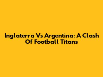 Inglaterra Vs Argentina: A Clash Of Football Titans