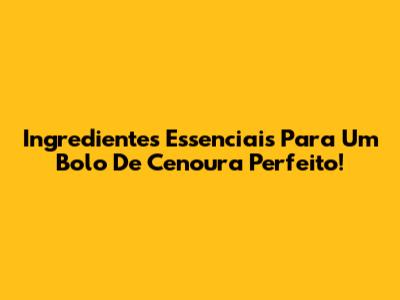 Ingredientes Essenciais Para Um Bolo De Cenoura Perfeito!