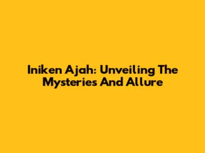 Iniken Ajah: Unveiling The Mysteries And Allure
