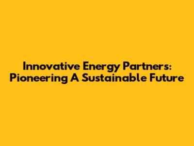 Innovative Energy Partners: Pioneering A Sustainable Future