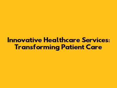 Innovative Healthcare Services: Transforming Patient Care