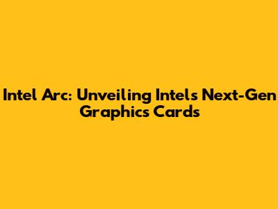 Intel Arc: Unveiling Intel's Next-Gen Graphics Cards