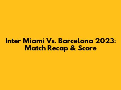 Inter Miami Vs. Barcelona 2023: Match Recap & Score
