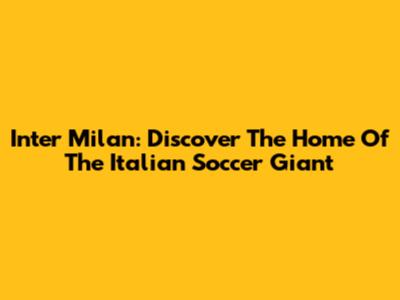 Inter Milan: Discover The Home Of The Italian Soccer Giant