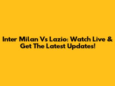Inter Milan Vs Lazio: Watch Live & Get The Latest Updates!