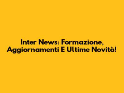 Inter News: Formazione, Aggiornamenti E Ultime Novità!