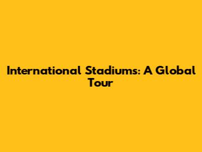 International Stadiums: A Global Tour