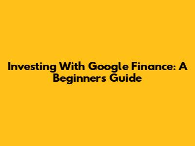 Investing With Google Finance: A Beginner's Guide