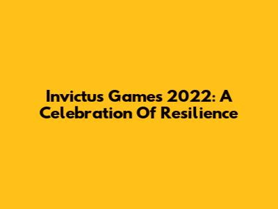 Invictus Games 2022: A Celebration Of Resilience