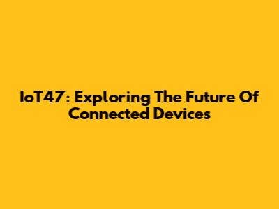 IoT47: Exploring The Future Of Connected Devices