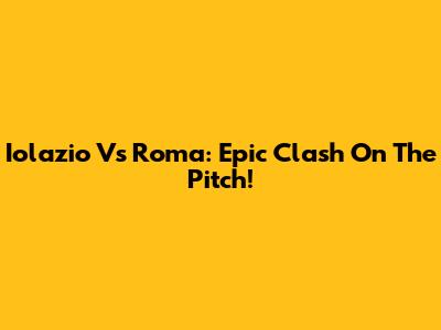 Iolazio Vs Roma: Epic Clash On The Pitch!