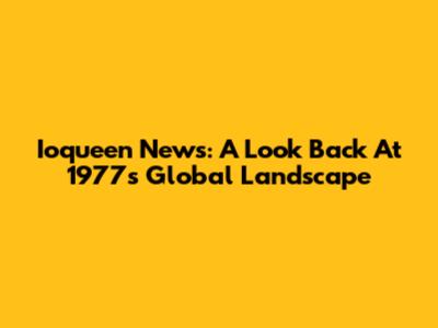 Ioqueen News: A Look Back At 1977's Global Landscape