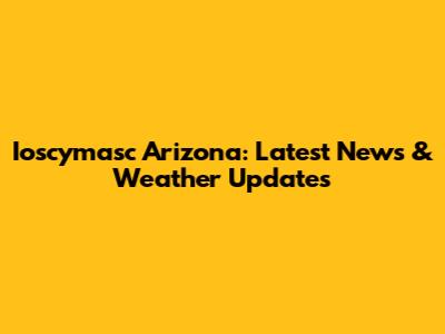 Ioscymasc Arizona: Latest News & Weather Updates