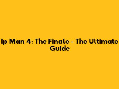Ip Man 4: The Finale - The Ultimate Guide