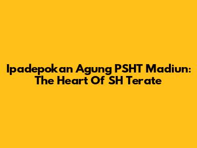 Ipadepokan Agung PSHT Madiun: The Heart Of SH Terate