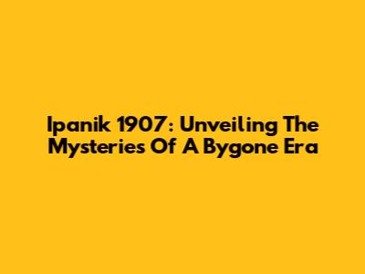 Ipanik 1907: Unveiling The Mysteries Of A Bygone Era