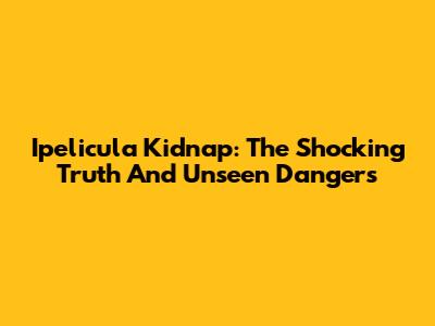 Ipelicula Kidnap: The Shocking Truth And Unseen Dangers